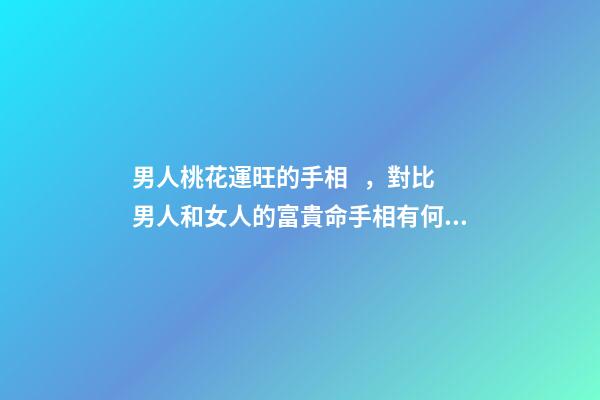 男人桃花運旺的手相，對比男人和女人的富貴命手相有何不同